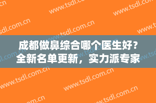 成都做鼻综合哪个医生好？全新名单更新，实力派专家通通上榜!(成都鼻综合最好的医生)