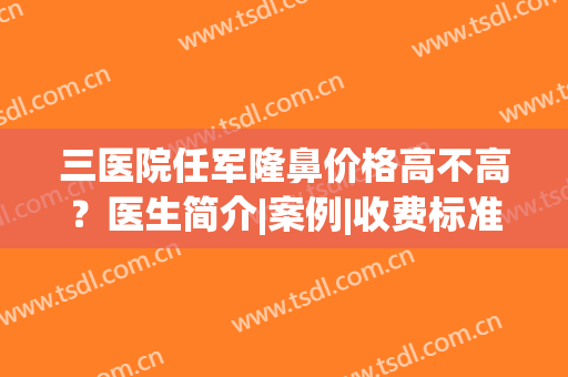 三医院任军隆鼻价格高不高？医生简介|案例|收费标准，干货！