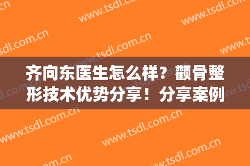 齐向东医生怎么样？颧骨整形技术优势分享！分享案例及费用表(颧骨整形前后对比)