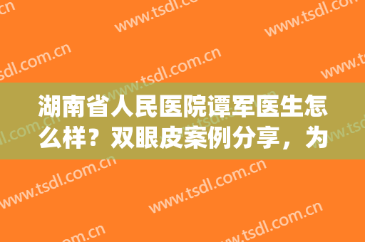湖南省人民医院谭军医生怎么样？双眼皮案例分享，为你打造有神大眼(刘书谭医生双眼皮手术做的怎么样?)