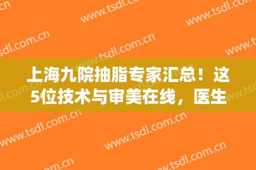 上海九院抽脂专家汇总！这5位技术与审美在线，医生简介及价格get~(上海九院抽脂怎么样?哪做好)