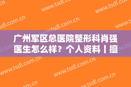 广州军区总医院整形科肖强医生怎么样？个人资料丨擅长项目丨案例
