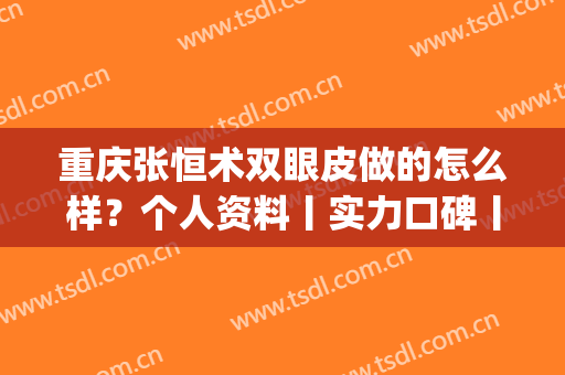 重庆张恒术双眼皮做的怎么样？个人资料丨实力口碑丨双眼皮案例(重医张恒术双眼皮预约)