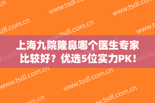 上海九院隆鼻哪个医生专家比较好？优选5位实力PK！哪位更入你心？(上海第九人民医院隆鼻谁最好)