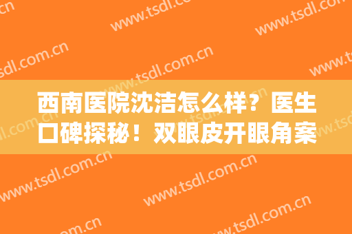 西南医院沈洁怎么样？医生口碑探秘！双眼皮开眼角案例&价格分享！(西南医院割双眼皮好的医生)