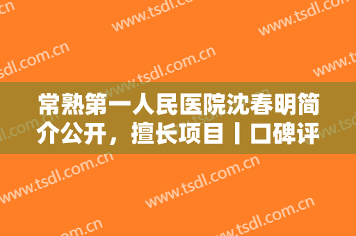 常熟第一人民医院沈春明简介公开，擅长项目丨口碑评价丨丰下巴案例