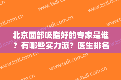 北京面部吸脂好的专家是谁？有哪些实力派？医生排名前五值得选择！(面部吸脂哪个医生好)