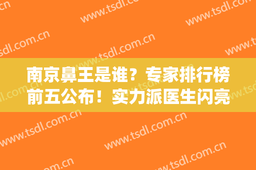 南京鼻王是谁？专家排行榜前五公布！实力派医生闪亮登场，你来细品！(鼻科首席专家)