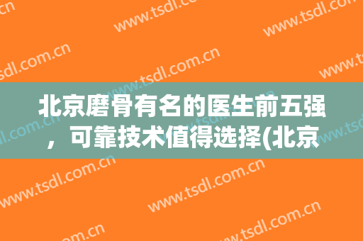 北京磨骨有名的医生前五强，可靠技术值得选择(北京磨骨好的医院)