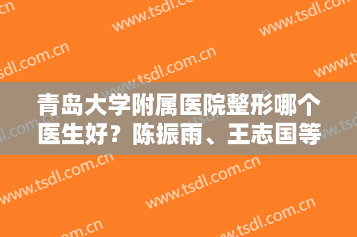青岛大学附属医院整形哪个医生好？陈振雨、王志国等医师点评，技术PK！