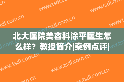 北大医院美容科涂平医生怎么样？教授简介|案例点评|收费价格一览！(北京皮肤科涂平教授)
