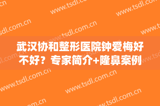 武汉协和整形医院钟爱梅好不好？专家简介+隆鼻案例测评，必看功课！(武汉协和医院整形外科专家)