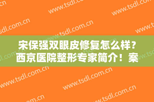 宋保强双眼皮修复怎么样？西京医院整形专家简介！案例及价格分享~