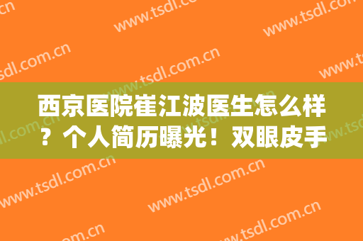 西京医院崔江波医生怎么样？个人简历曝光！双眼皮手术案例&价格一览~(西京医院做双眼皮最好的医生)