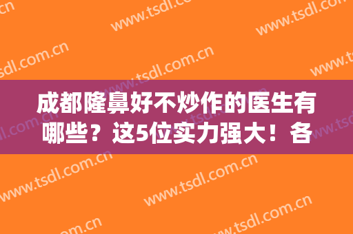 成都隆鼻好不炒作的医生有哪些？这5位实力强大！各具特色！(成都隆鼻做得好的医生)