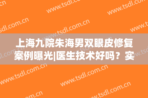上海九院朱海男双眼皮修复案例曝光|医生技术好吗？实力&价格揭秘！(上海九院双眼皮修复专家是谁)