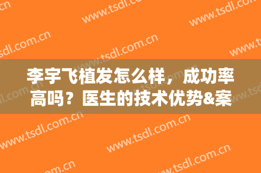 李宇飞植发怎么样，成功率高吗？医生的技术优势&案例评价公开，附费用！(植发手术可靠吗)