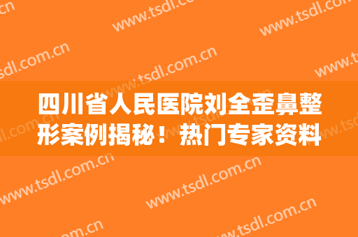 四川省人民医院刘全歪鼻整形案例揭秘！热门专家资料&评价公开，等你挑！(四川省人民医院 整形外科)