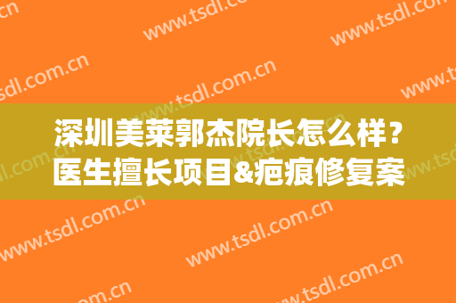 深圳美莱郭杰院长怎么样？医生擅长项目&疤痕修复案例揭秘，实力派！(深圳美莱院长是谁)