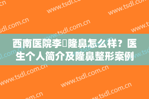西南医院李喆隆鼻怎么样？医生个人简介及隆鼻整形案例&价格分享！(重庆李喆做鼻子怎么样)