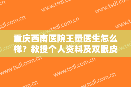 重庆西南医院王量医生怎么样？教授个人资料及双眼皮案例，术前必看！