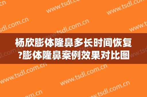 杨欣膨体隆鼻多长时间恢复?膨体隆鼻案例效果对比图_中国医学科学院整形外科医院