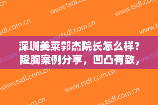 深圳美莱郭杰院长怎么样？隆胸案例分享，凹凸有致，做性感辣妹(深圳美莱医院郭杰)