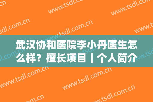 武汉协和医院李小丹医生怎么样？擅长项目丨个人简介丨案例分享(武汉协和医院李大主医生)