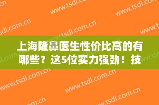 上海隆鼻医生性价比高的有哪些？这5位实力强劲！技艺出众！(上海隆鼻比较好的医生)