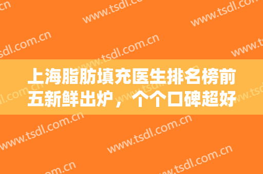 上海脂肪填充医生排名榜前五新鲜出炉，个个口碑超好，实力强(国内面部脂肪填充最好的医生是谁)