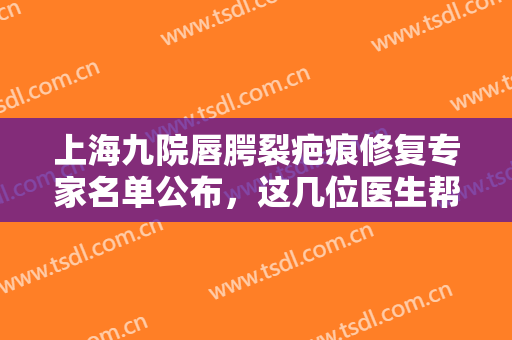 上海九院唇腭裂疤痕修复专家名单公布，这几位医生帮助你恢复平滑肌肤~