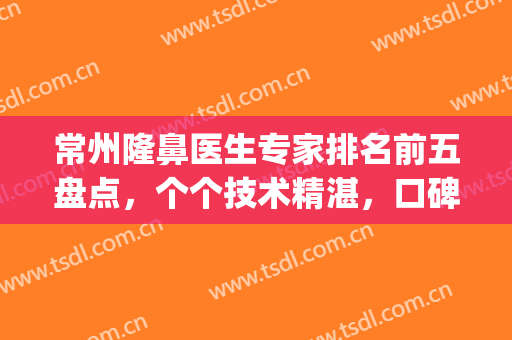 常州隆鼻医生专家排名前五盘点，个个技术精湛，口碑较佳！(常熟隆鼻手术哪家好)