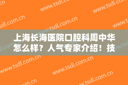 上海长海医院口腔科周中华怎么样？人气专家介绍！技术过硬，好评满满~