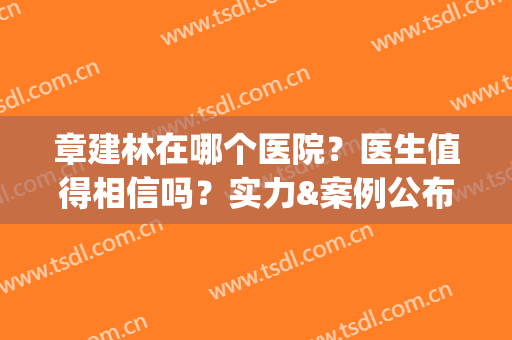 章建林在哪个医院？医生值得相信吗？实力&案例公布，为你解析！(上海章建林医生简介)