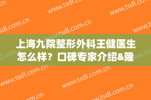 上海九院整形外科王健医生怎么样？口碑专家介绍&隆鼻效果评价，揭秘！(上海第九整形医院王健)