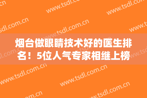 烟台做眼睛技术好的医生排名！5位人气专家相继上榜，简介&价格表一览！(烟台那家眼科医院最专业)