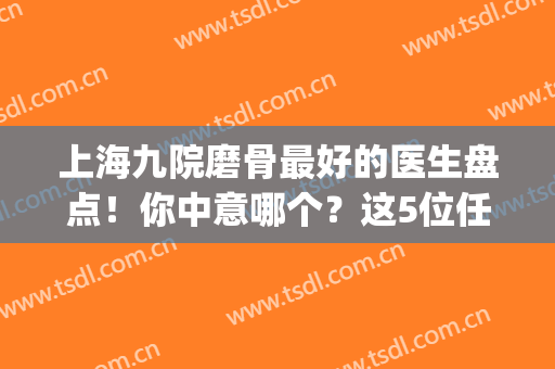 上海九院磨骨最好的医生盘点！你中意哪个？这5位任你挑选！附价格表~(九院磨骨 医生)