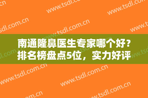 南通隆鼻医生专家哪个好？排名榜盘点5位，实力好评兼具！美鼻专业户来袭~