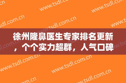 徐州隆鼻医生专家排名更新，个个实力超群，人气口碑佳！(徐州做鼻子哪家医院好)