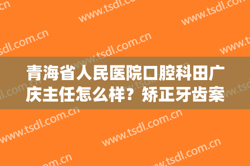 青海省人民医院口腔科田广庆主任怎么样？矫正牙齿案例+价格预览！(青海省医院牙科张志清)