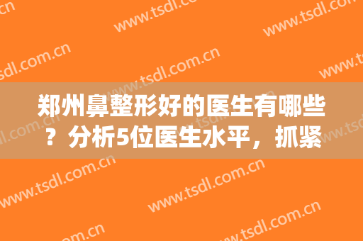郑州鼻整形好的医生有哪些？分析5位医生水平，抓紧体验吧！(郑州做鼻子医生排行榜)