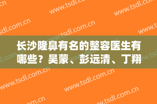 长沙隆鼻有名的整容医生有哪些？吴蒙、彭远清、丁翔等5位技术测评(长沙隆鼻医生推荐)