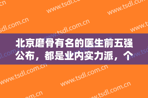 北京磨骨有名的医生前五强公布，都是业内实力派，个个技术高超(北京八大处磨骨医生)