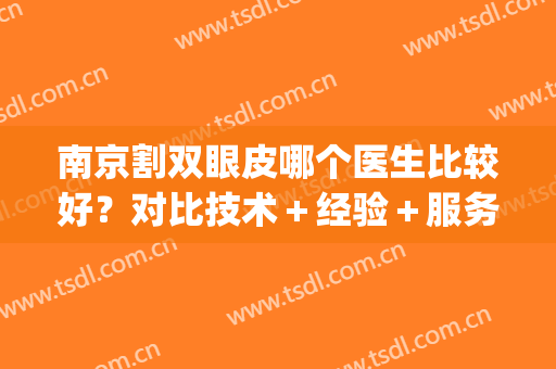 南京割双眼皮哪个医生比较好？对比技术＋经验＋服务，附医生信息！(南京三甲医院割双眼皮好的医生)