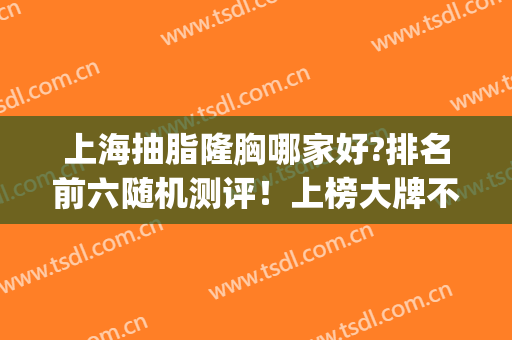 上海抽脂隆胸哪家好?排名前六随机测评！上榜大牌不虚阵！(上海抽脂哪个好)