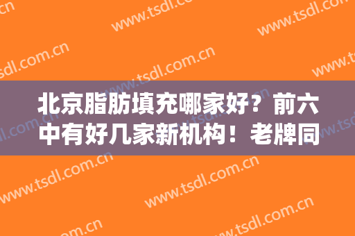 北京脂肪填充哪家好？前六中有好几家新机构！老牌同样有实力！(北京面部脂肪填充哪家最好)