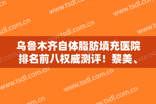 乌鲁木齐自体脂肪填充医院排名前八权威测评！黎美、华美上榜不在话下