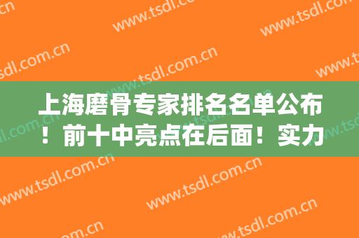 上海磨骨专家排名名单公布！前十中亮点在后面！实力技术双收！(上海磨骨医院医生前三)
