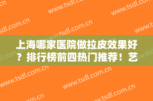 上海哪家医院做拉皮效果好？排行榜前四热门推荐！艺星、华美口碑蝉联