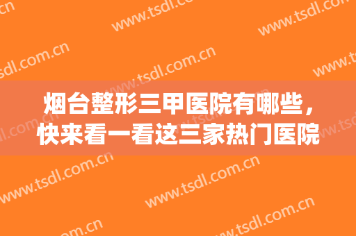 烟台整形三甲医院有哪些，快来看一看这三家热门医院推荐！(烟台三甲正规整形医院)